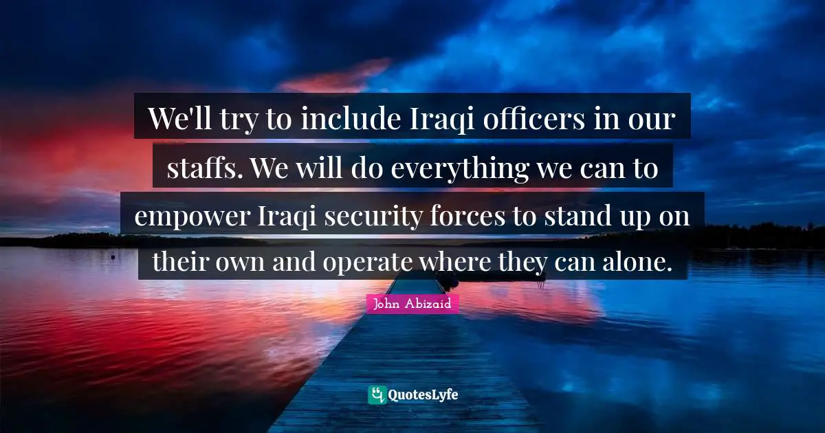 We'll try to include Iraqi officers in our staffs. We will do everything we can to empower Iraqi security forces to stand up on their own and operate where they can alone.