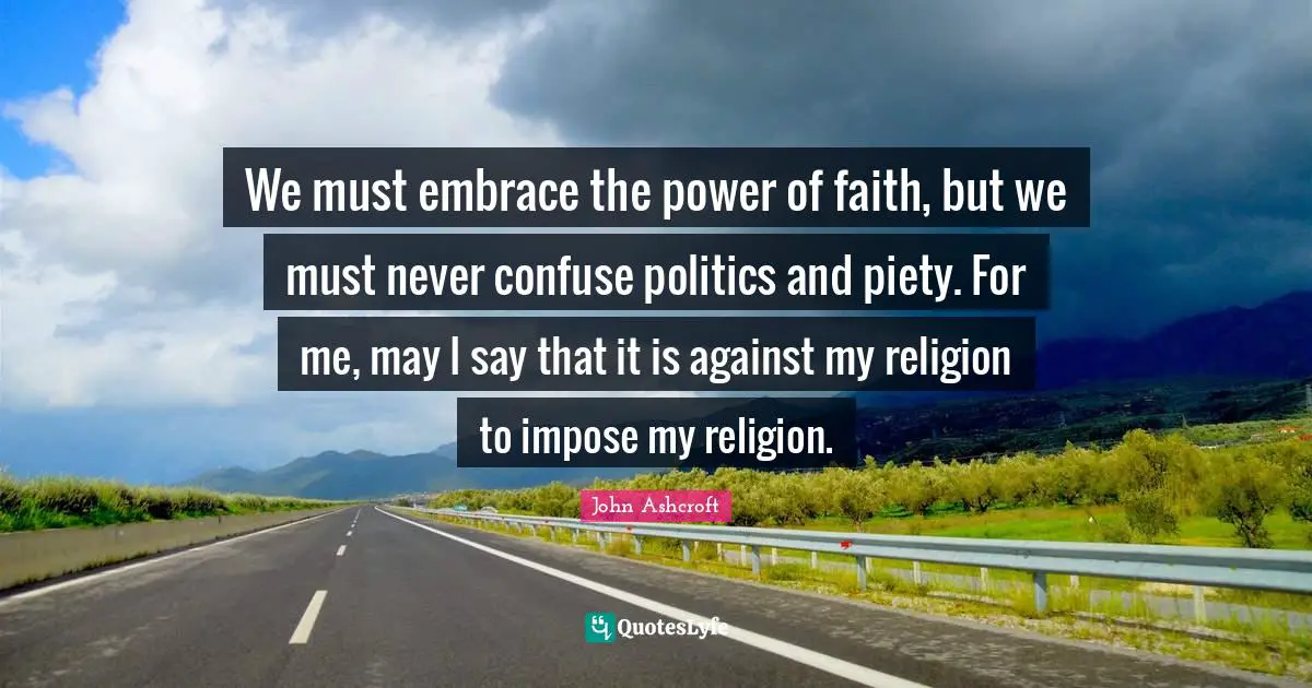 We must embrace the power of faith, but we must never confuse politics and piety. For me, may I say that it is against my religion to impose my religion.