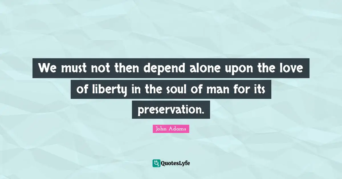 We must not then depend alone upon the love of liberty in the soul of man for its preservation.