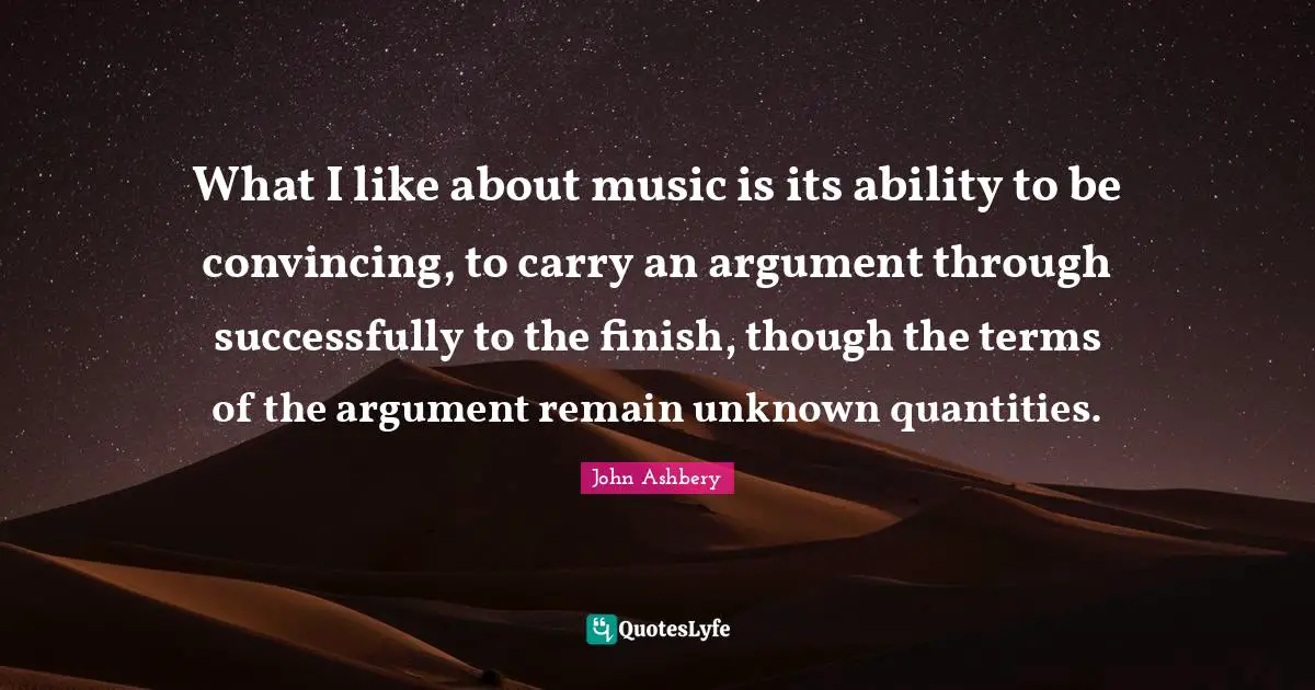 What I like about music is its ability to be convincing, to carry an argument through successfully to the finish, though the terms of the argument remain unknown quantities.