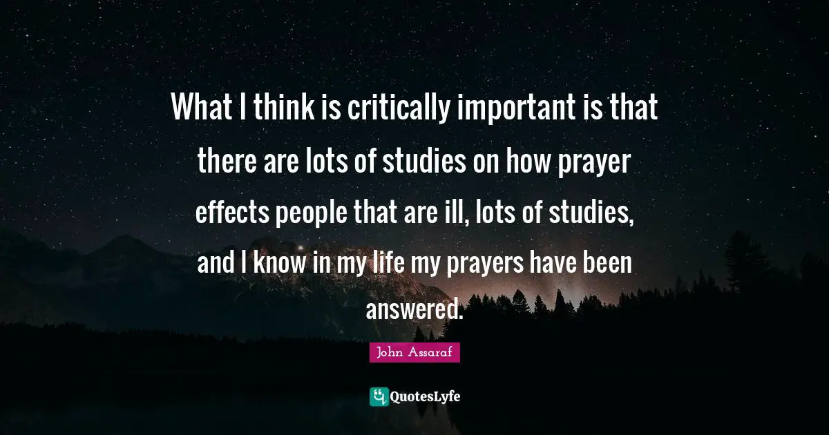 What I think is critically important is that there are lots of studies on how prayer effects people that are ill, lots of studies, and I know in my life my prayers have been answered.