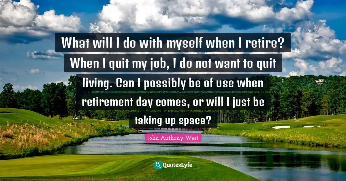 What will I do with myself when I retire? When I quit my job, I do not want to quit living. Can I possibly be of use when retirement day comes, or will I just be taking up space?