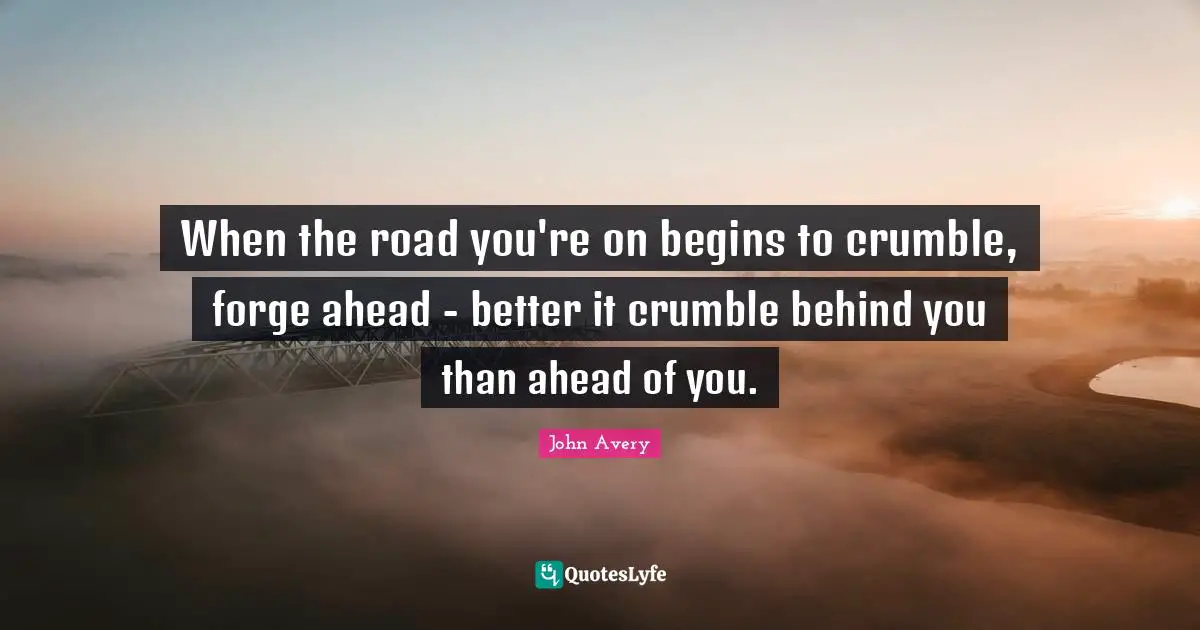 When the road you're on begins to crumble, forge ahead - better it crumble behind you than ahead of you.