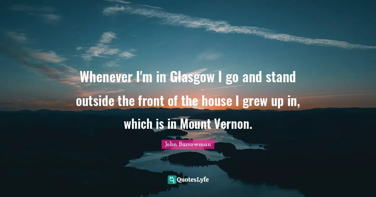 Whenever I'm in Glasgow I go and stand outside the front of the house I grew up in, which is in Mount Vernon.