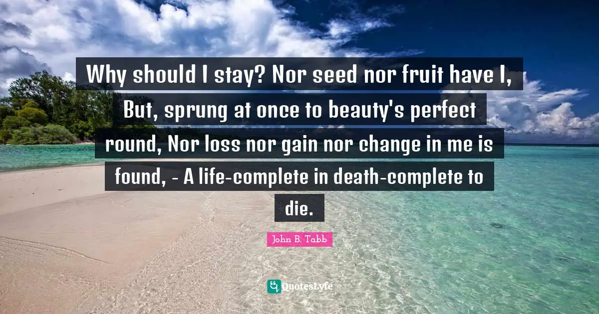 John B. Tabb Quotes: "Why should I stay? Nor seed nor fruit have I, But, sprung at once to beauty's perfect round, Nor loss nor gain nor change in me is found, - A life-complete in death-complete to die."