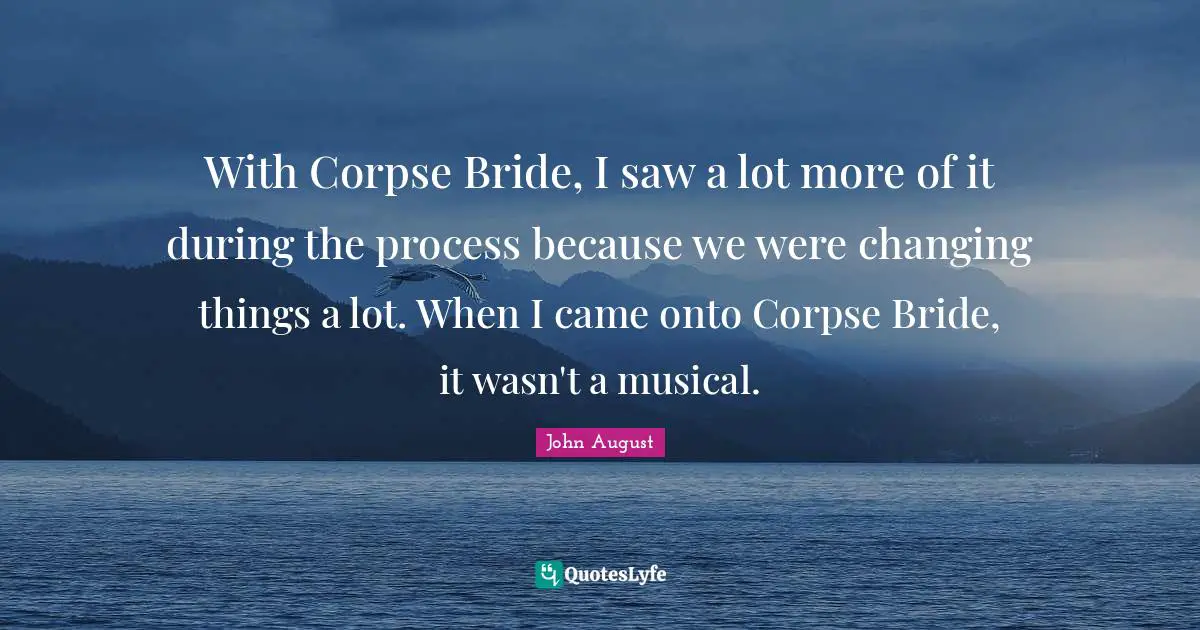 With Corpse Bride, I saw a lot more of it during the process because we were changing things a lot. When I came onto Corpse Bride, it wasn't a musical.