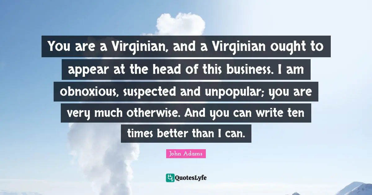 You are a Virginian, and a Virginian ought to appear at the head of this business. I am obnoxious, suspected and unpopular; you are very much otherwise. And you can write ten times better than I can.