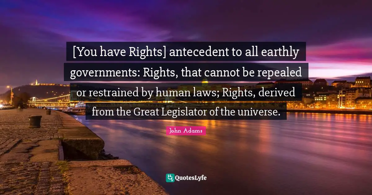 [You have Rights] antecedent to all earthly governments: Rights, that cannot be repealed or restrained by human laws; Rights, derived from the Great Legislator of the universe.