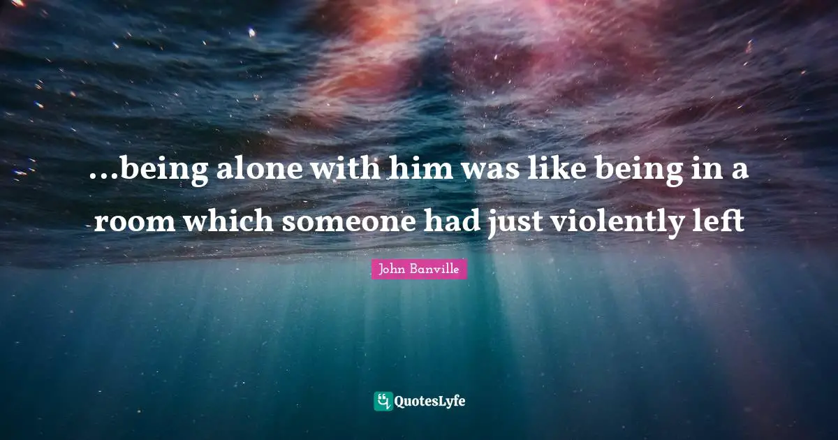 ...being alone with him was like being in a room which someone had just violently left