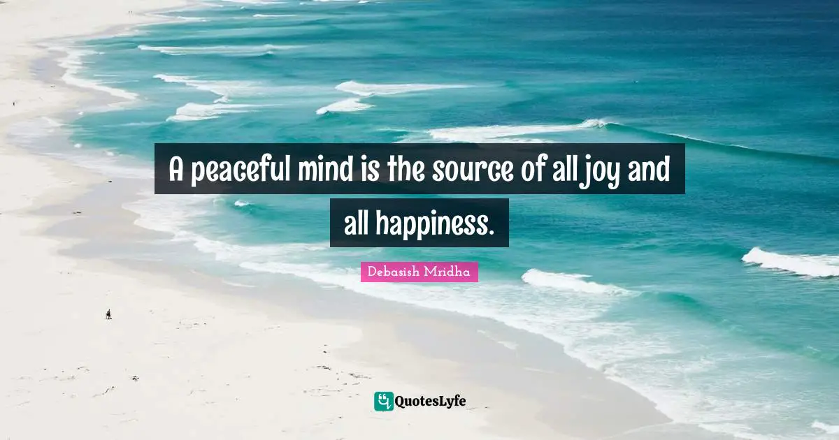 A peaceful mind is the source of all joy and all happiness.