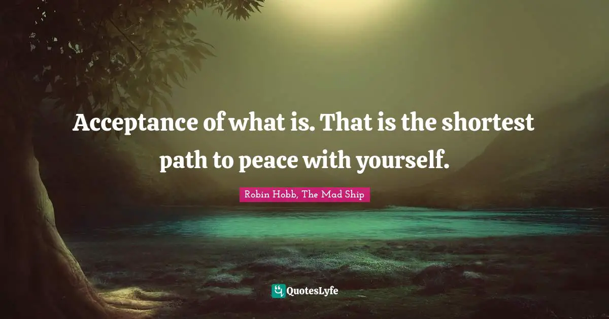 Acceptance of what is. That is the shortest path to peace with yourself.