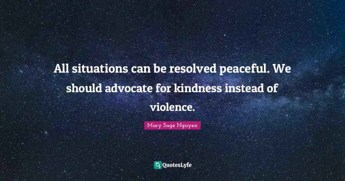 All situations can be resolved peaceful. We should advocate for kindness instead of violence.