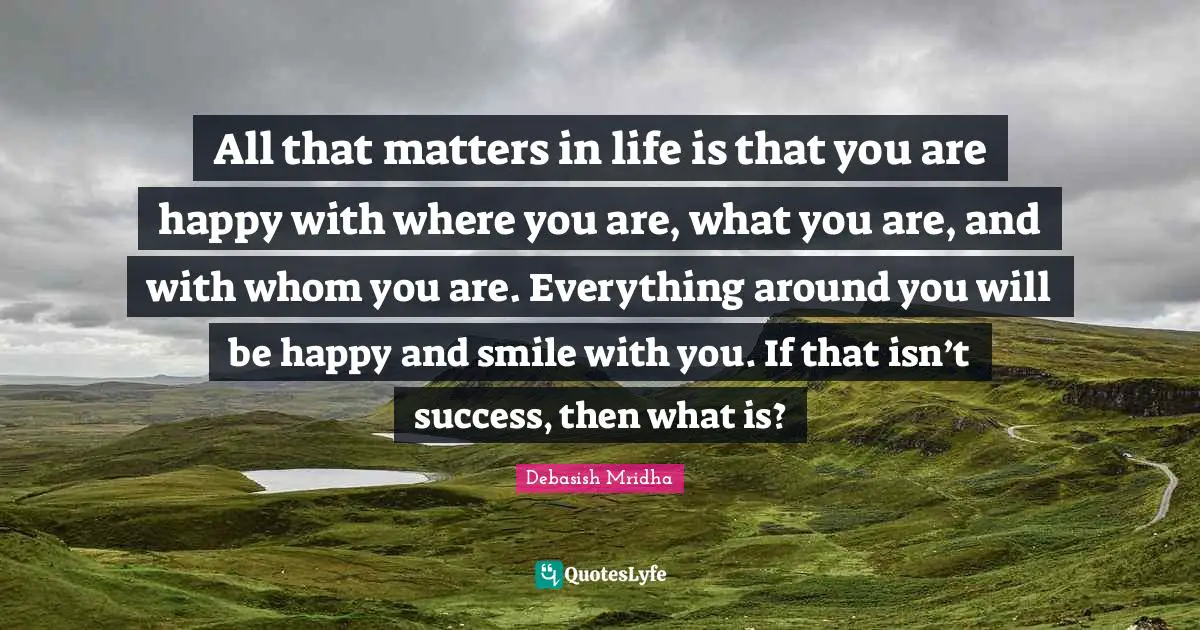 All that matters in life is that you are happy with where you are, what you are, and with whom you are. Everything around you will be happy and smile with you. If that isn’t success, then what is?