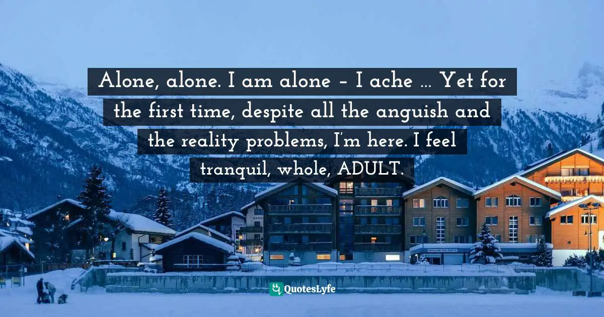 Alone, alone. I am alone – I ache … Yet for the first time, despite all the anguish and the reality problems, I’m here. I feel tranquil, whole, ADULT.