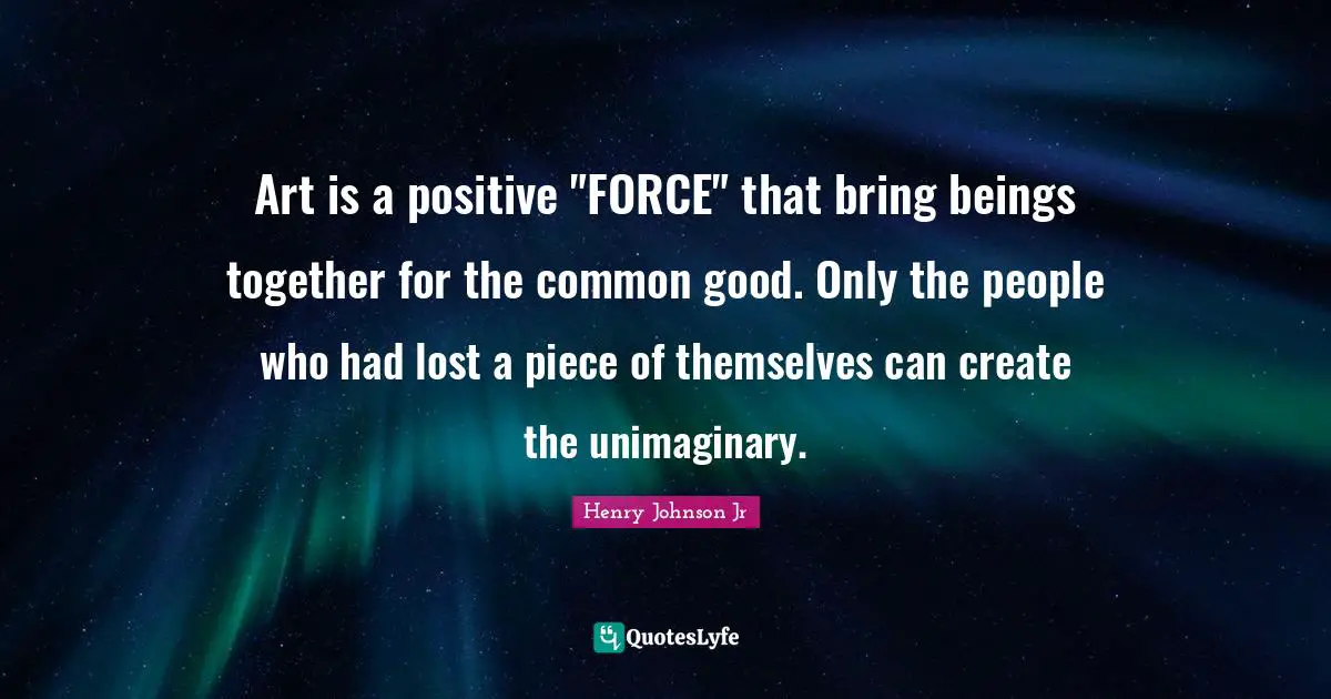 Art is a positive "FORCE" that bring beings together for the common good. Only the people who had lost a piece of themselves can create the unimaginary.