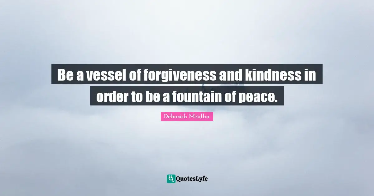 Be a vessel of forgiveness and kindness in order to be a fountain of peace.