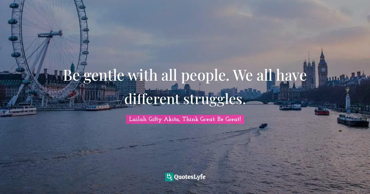 Be gentle with all people. We all have different struggles.