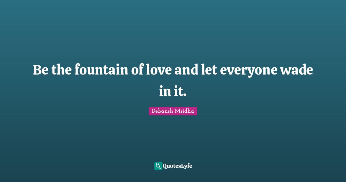 Be the fountain of love and let everyone wade in it.