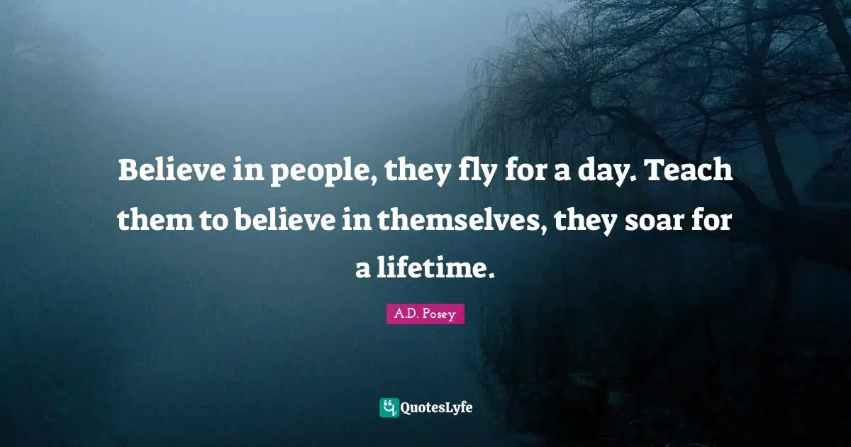 Believe in people, they fly for a day. Teach them to believe in themselves, they soar for a lifetime.