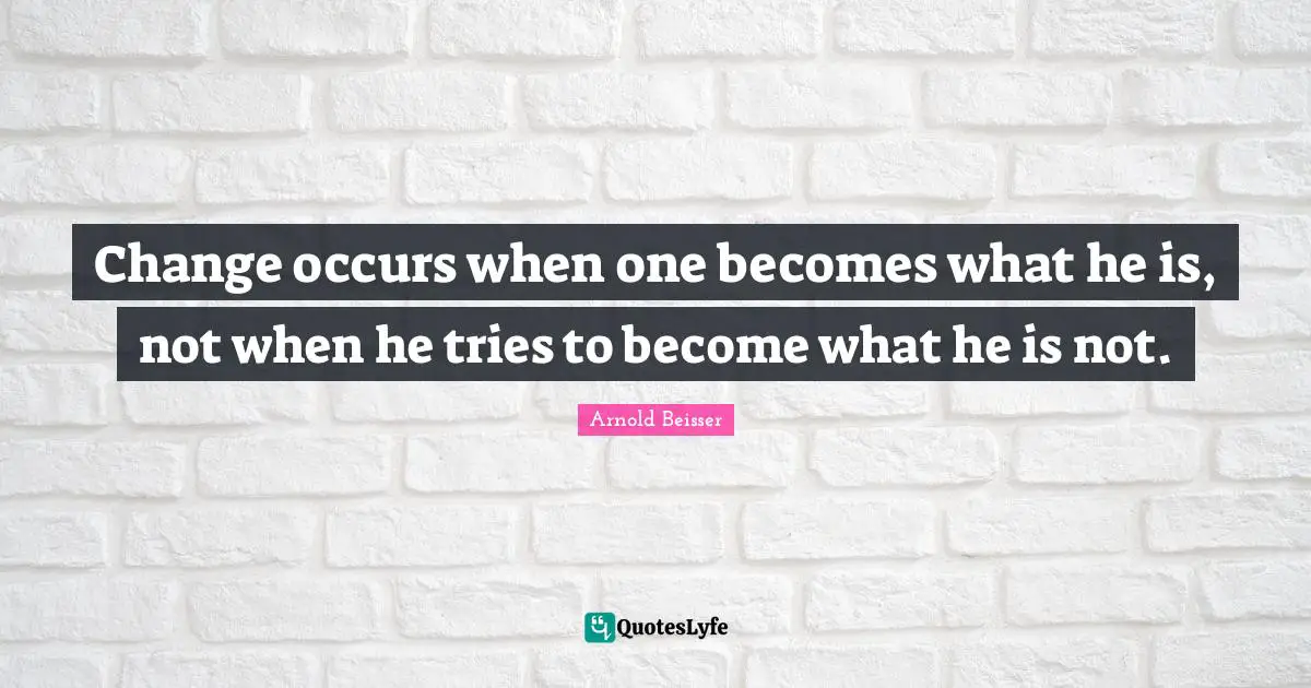 Change occurs when one becomes what he is, not when he tries to become what he is not.