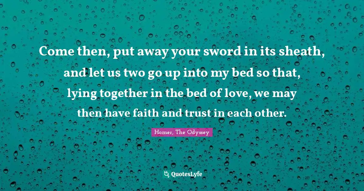 Homer Quotes: "Come then, put away your sword in its sheath, and let us two go up into my bed so that, lying together in the bed of love, we may then have faith and trust in each other."