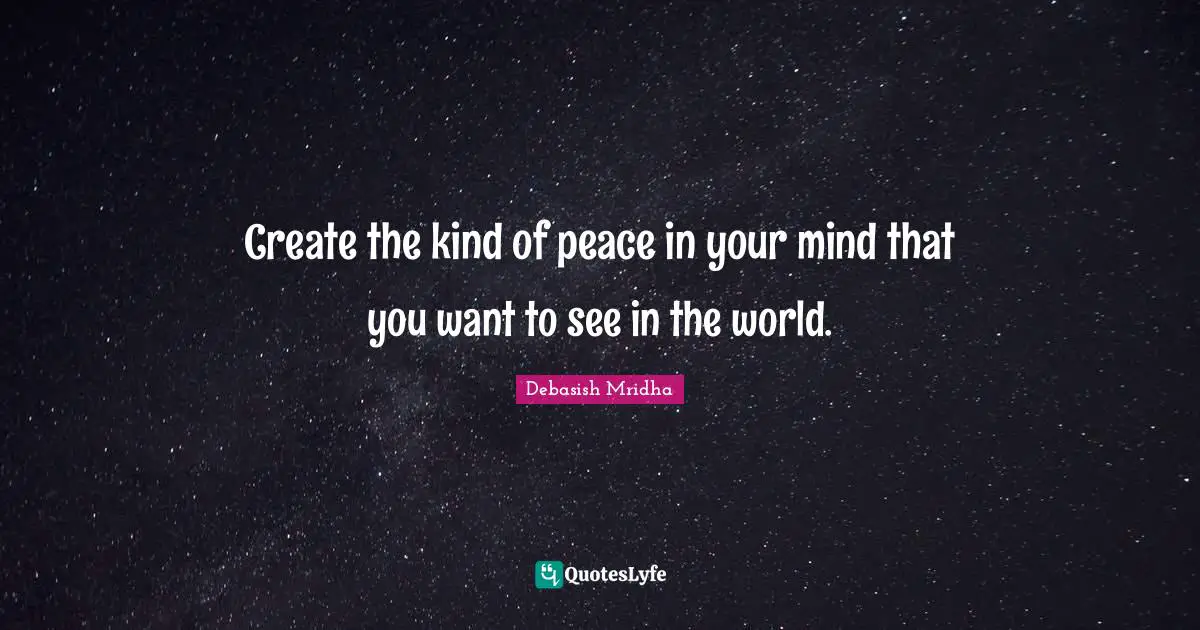 Create the kind of peace in your mind that you want to see in the world.