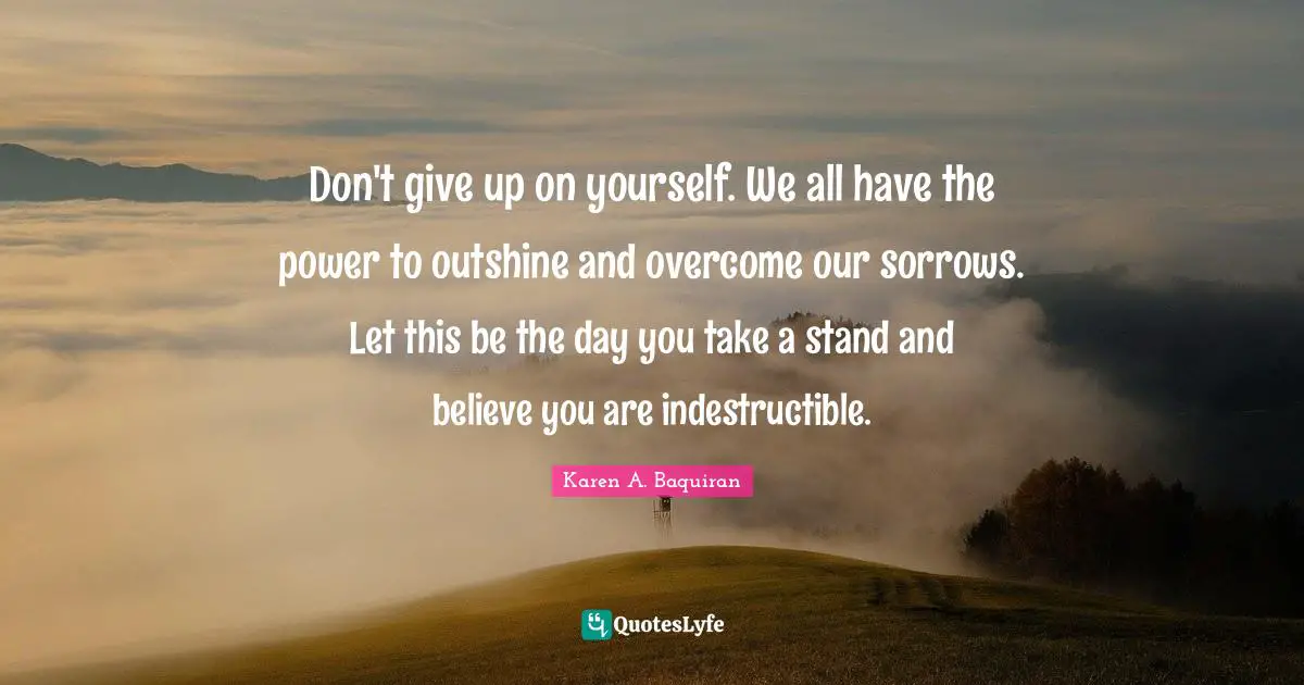 Don't give up on yourself. We all have the power to outshine and overcome our sorrows. Let this be the day you take a stand and believe you are indestructible.