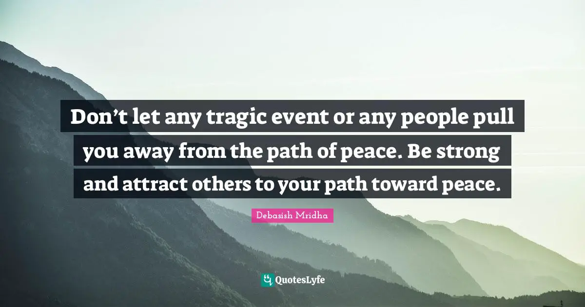 Don’t let any tragic event or any people pull you away from the path of peace. Be strong and attract others to your path toward peace.