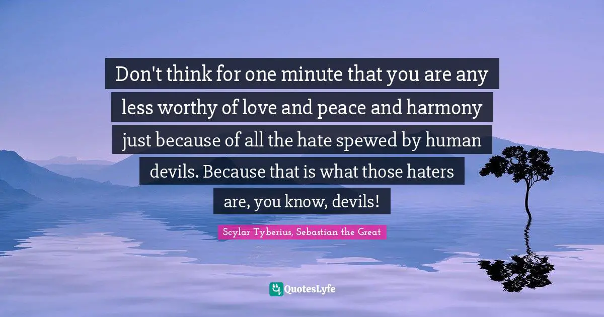 Don't think for one minute that you are any less worthy of love and peace and harmony just because of all the hate spewed by human devils. Because that is what those haters are, you know, devils!