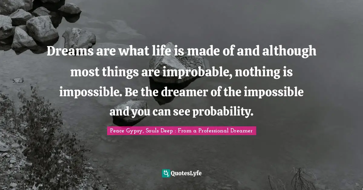 Dreams are what life is made of and although most things are improbable, nothing is impossible. Be the dreamer of the impossible and you can see probability.