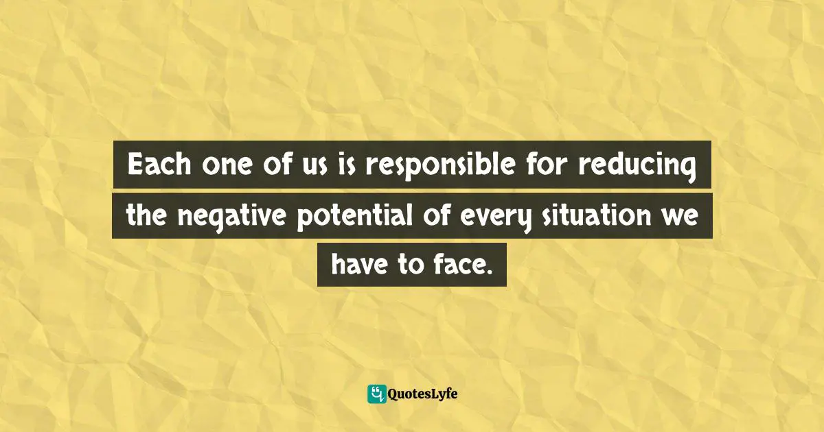 Each one of us is responsible for reducing the negative potential of every situation we have to face.