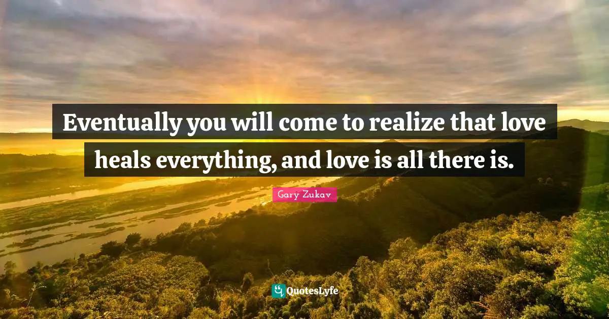Eventually you will come to realize that love heals everything, and love is all there is.