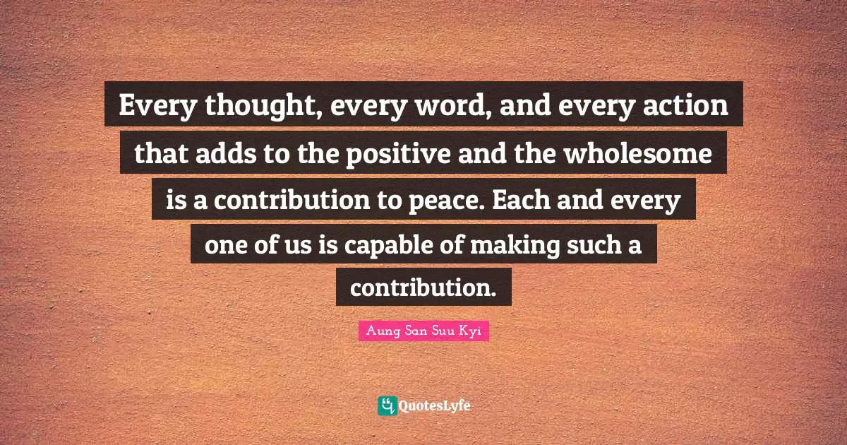 Every thought, every word, and every action that adds to the positive and the wholesome is a contribution to peace. Each and every one of us is capable of making such a contribution.