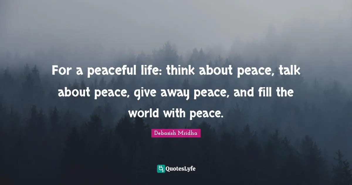 For a peaceful life: think about peace, talk about peace, give away peace, and fill the world with peace.