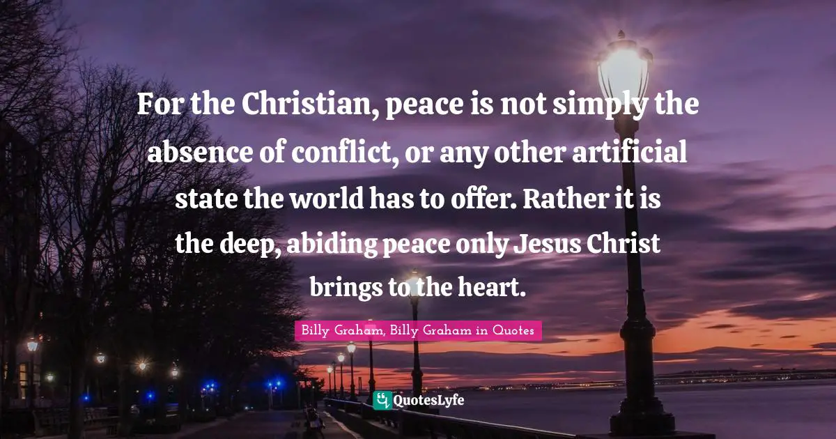 For the Christian, peace is not simply the absence of conflict, or any other artificial state the world has to offer. Rather it is the deep, abiding peace only Jesus Christ brings to the heart.