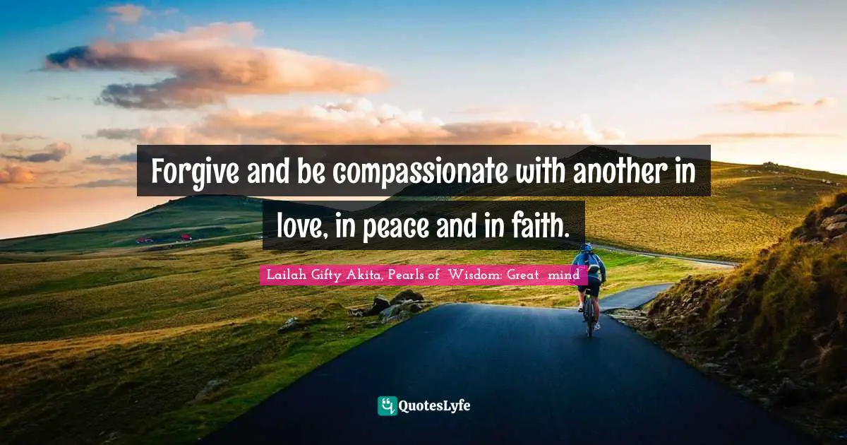 Forgive and be compassionate with another in love, in peace and in faith.