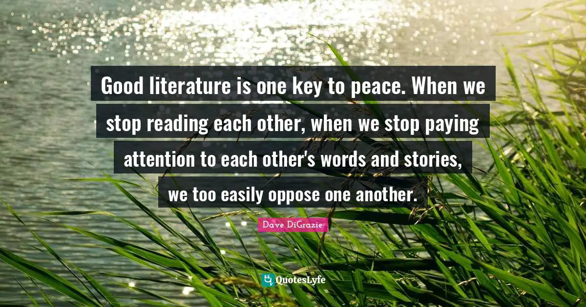 Good literature is one key to peace. When we stop reading each other, when we stop paying attention to each other's words and stories, we too easily oppose one another.
