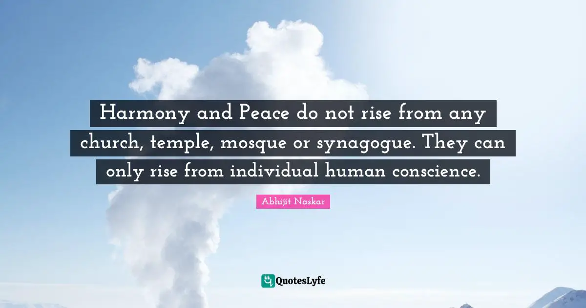 Harmony and Peace do not rise from any church, temple, mosque or synagogue. They can only rise from individual human conscience.