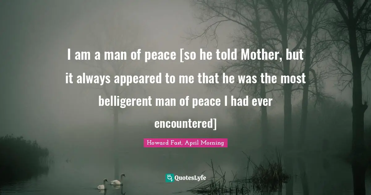 I am a man of peace [so he told Mother, but it always appeared to me that he was the most belligerent man of peace I had ever encountered]