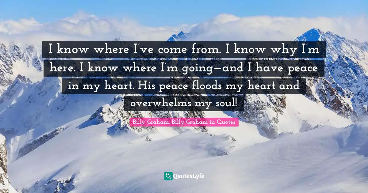 I know where I’ve come from. I know why I’m here. I know where I’m going—and I have peace in my heart. His peace floods my heart and overwhelms my soul!