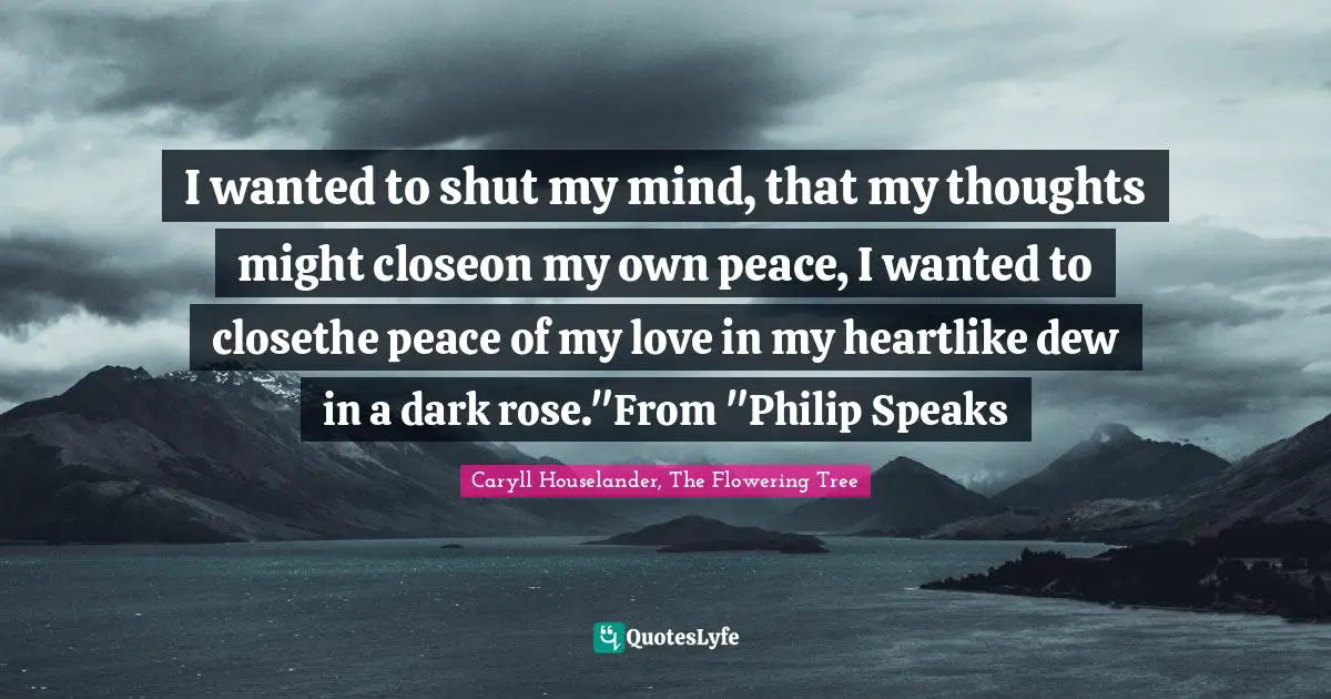 I wanted to shut my mind, that my thoughts might closeon my own peace, I wanted to closethe peace of my love in my heartlike dew in a dark rose."From "Philip Speaks