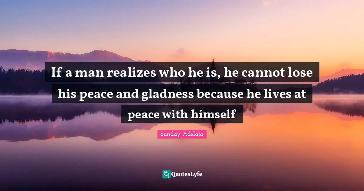 If a man realizes who he is, he cannot lose his peace and gladness because he lives at peace with himself