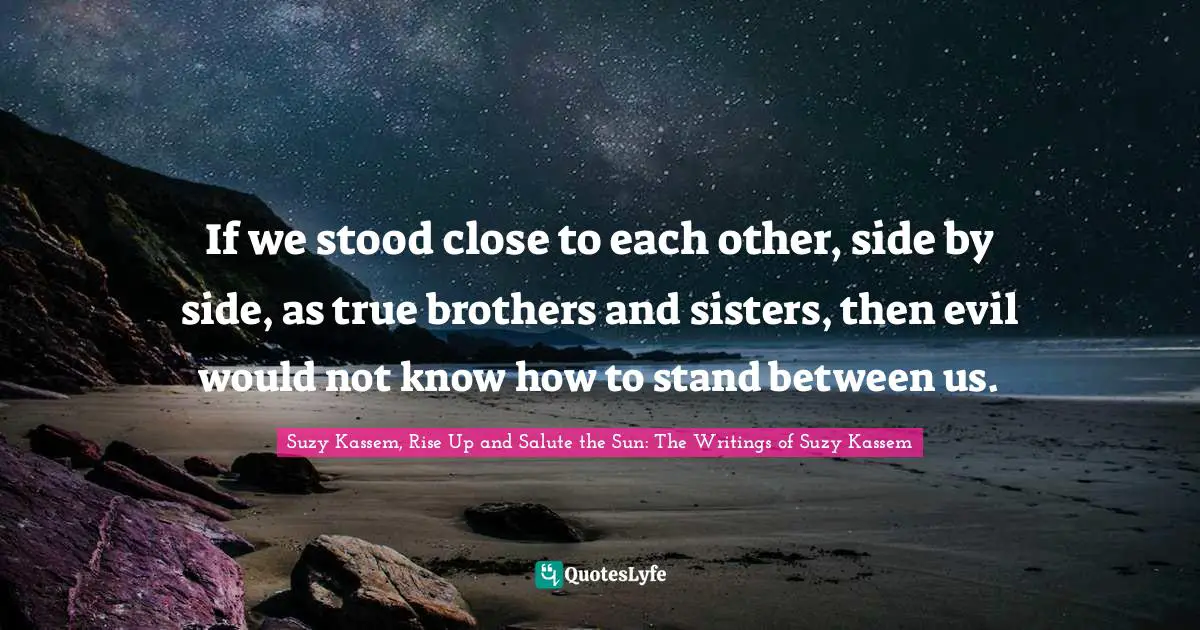 If we stood close to each other, side by side, as true brothers and sisters, then evil would not know how to stand between us.
