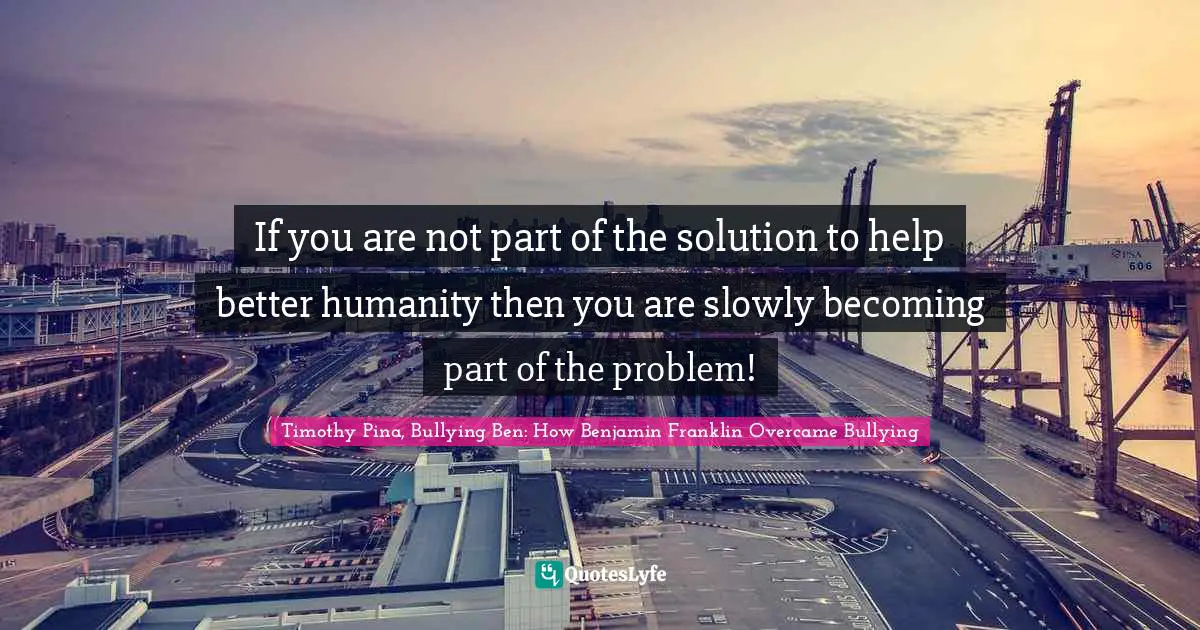 If you are not part of the solution to help better humanity then you are slowly becoming part of the problem!