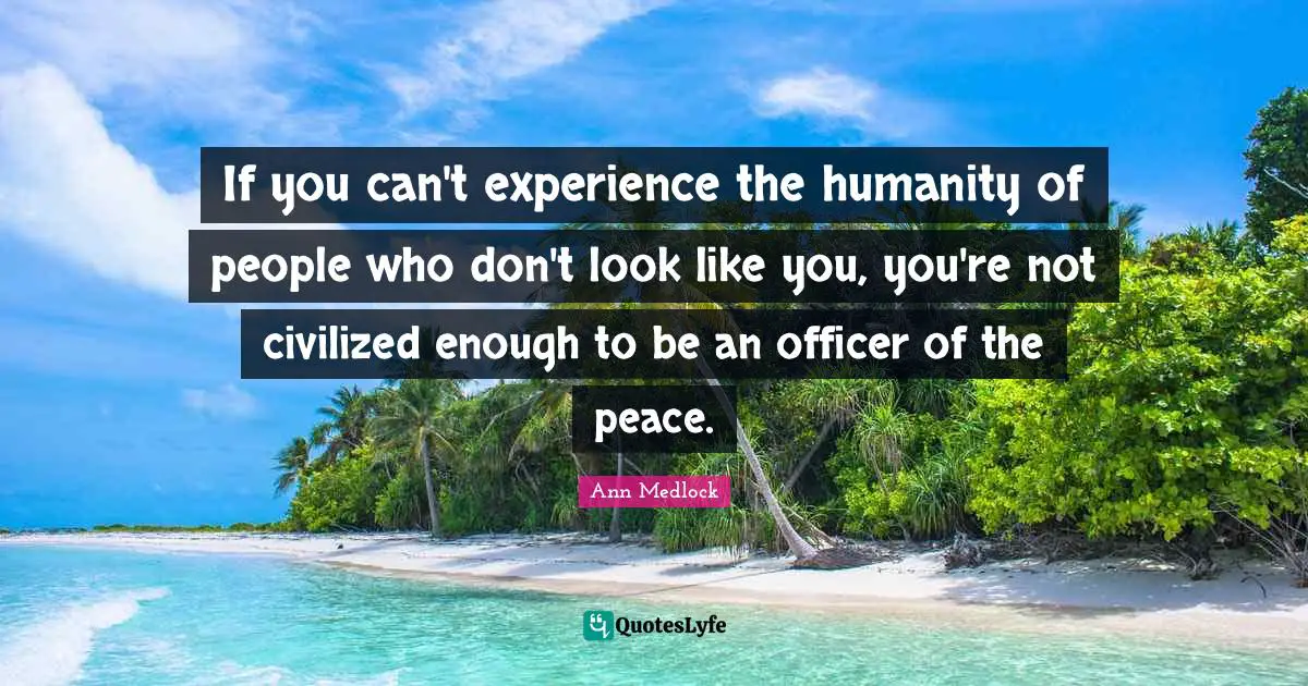 If you can't experience the humanity of people who don't look like you, you're not civilized enough to be an officer of the peace.