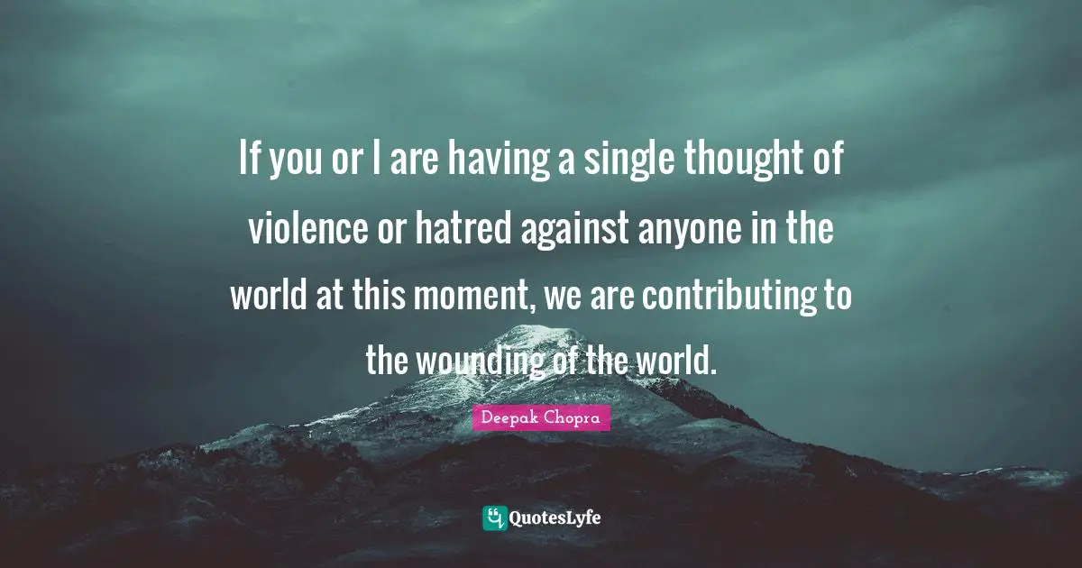 If you or I are having a single thought of violence or hatred against anyone in the world at this moment, we are contributing to the wounding of the world.