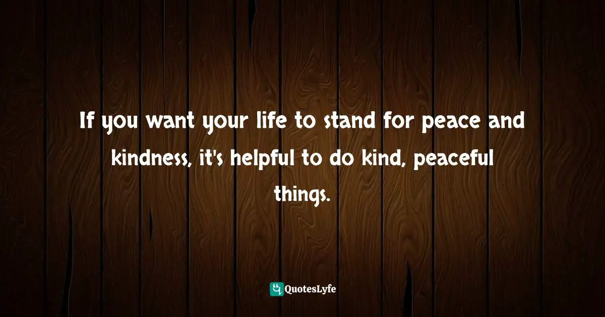 If you want your life to stand for peace and kindness, it's helpful to do kind, peaceful things.