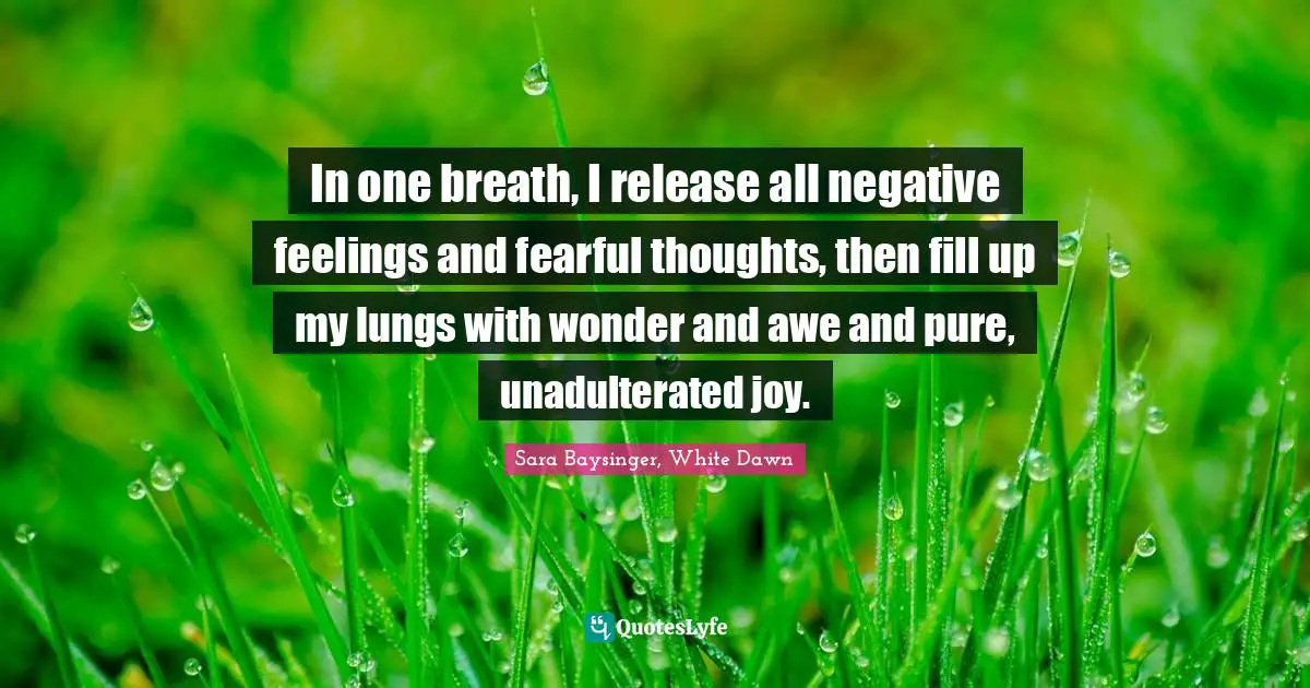 In one breath, I release all negative feelings and fearful thoughts, then fill up my lungs with wonder and awe and pure, unadulterated joy.