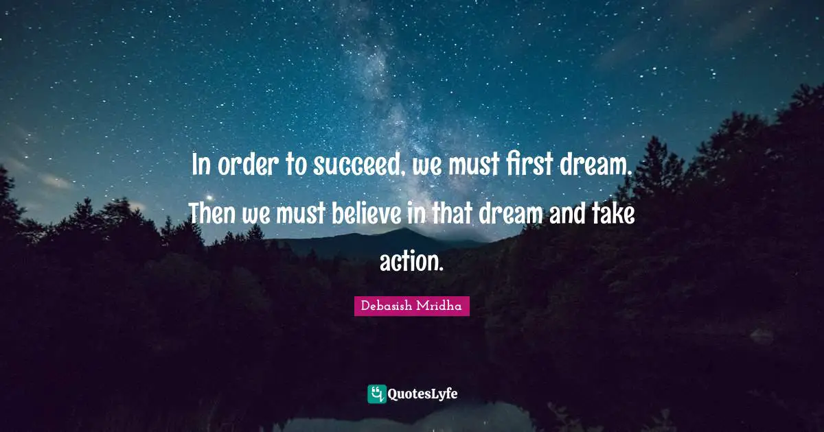 In order to succeed, we must first dream. Then we must believe in that dream and take action.