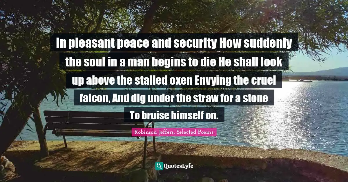 In pleasant peace and security How suddenly the soul in a man begins to die He shall look up above the stalled oxen Envying the cruel falcon, And dig under the straw for a stone To bruise himself on.